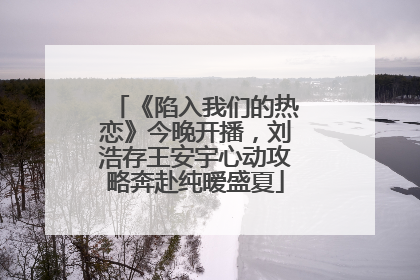 《陷入我们的热恋》今晚开播，刘浩存王安宇心动攻略奔赴纯暧盛夏