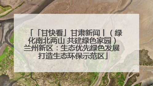 「甘快看」甘肃新闻丨（绿化南北两山 共建绿色家园）兰州新区：生态优先绿色发展 打造生态环保示范区