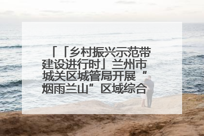 「乡村振兴示范带建设进行时」兰州市城关区城管局开展“烟雨兰山”区域综合整治专项行动