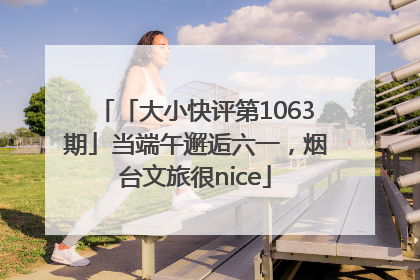 「大小快评第1063期」当端午邂逅六一，烟台文旅很nice