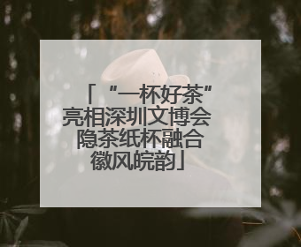 “一杯好茶”亮相深圳文博会 隐茶纸杯融合徽风皖韵