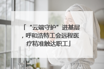 “云端守护”进基层，呼和浩特工会远程医疗精准触达职工