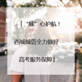 “城”心护航！西城城管全力做好高考服务保障