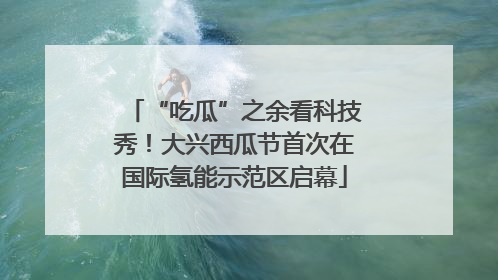 “吃瓜”之余看科技秀！大兴西瓜节首次在国际氢能示范区启幕