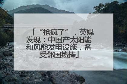 “抢疯了”，英媒发现：中国产太阳能和风能发电设施，备受邻国热捧