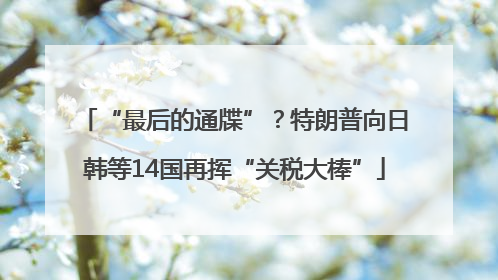 “最后的通牒”？特朗普向日韩等14国再挥“关税大棒”