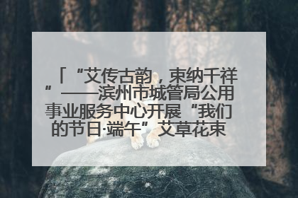 “艾传古韵，束纳千祥”——滨州市城管局公用事业服务中心开展“我们的节日·端午”艾草花束制作主题活动