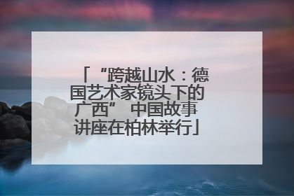 “跨越山水：德国艺术家镜头下的广西” 中国故事讲座在柏林举行