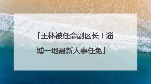 王林被任命副区长！淄博一地最新人事任免