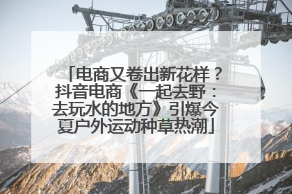 电商又卷出新花样？抖音电商《一起去野：去玩水的地方》引爆今夏户外运动种草热潮