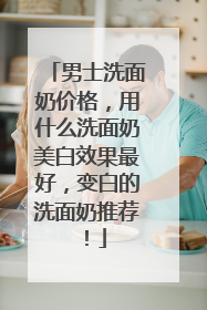 男士洗面奶价格，用什么洗面奶美白效果最好，变白的洗面奶推荐！