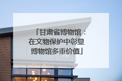 甘肃省博物馆：在文物保护中彰显博物馆多重价值