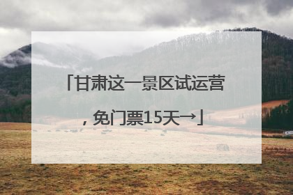 甘肃这一景区试运营，免门票15天→