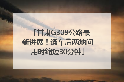 甘肃G309公路最新进展！通车后两地间用时缩短30分钟