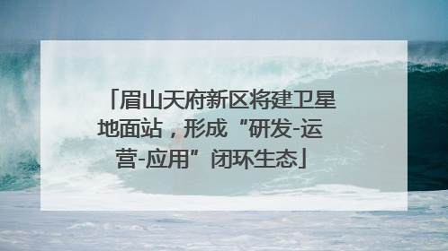 眉山天府新区将建卫星地面站，形成“研发-运营-应用”闭环生态