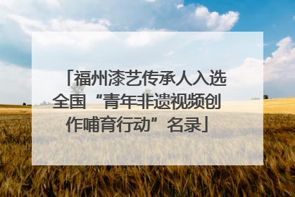 福州漆艺传承人入选全国“青年非遗视频创作哺育行动”名录