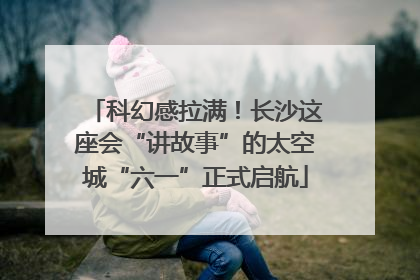 科幻感拉满！长沙这座会“讲故事”的太空城“六一”正式启航