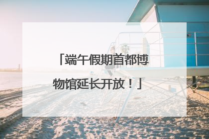 端午假期首都博物馆延长开放！