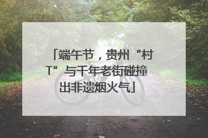 端午节，贵州“村T”与千年老街碰撞出非遗烟火气