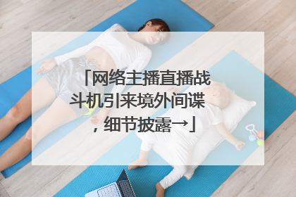 网络主播直播战斗机引来境外间谍，细节披露→