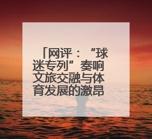 网评：“球迷专列”奏响文旅交融与体育发展的激昂乐章