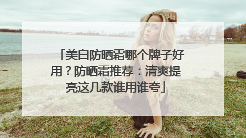 美白防晒霜哪个牌子好用？防晒霜推荐：清爽提亮这几款谁用谁夸