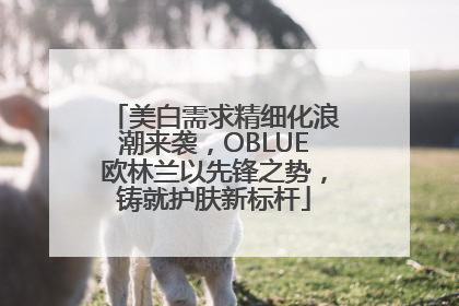 美白需求精细化浪潮来袭，OBLUE欧林兰以先锋之势，铸就护肤新标杆