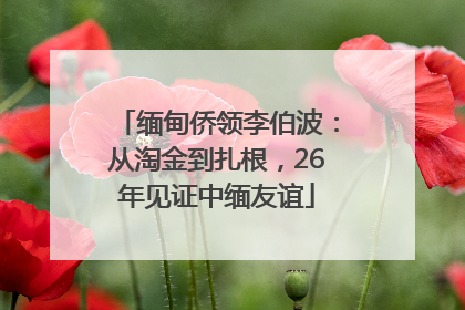 缅甸侨领李伯波：从淘金到扎根，26年见证中缅友谊