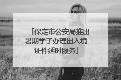 保定市公安局推出暑期学子办理出入境证件延时服务