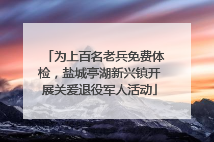 为上百名老兵免费体检，盐城亭湖新兴镇开展关爱退役军人活动