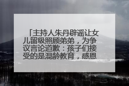 主持人朱丹辟谣让女儿留级照顾弟弟，为争议言论道歉：孩子们接受的是混龄教育，感恩每一条批评