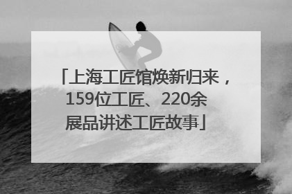 上海工匠馆焕新归来，159位工匠、220余展品讲述工匠故事