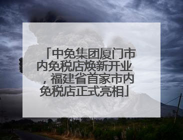 中免集团厦门市内免税店焕新开业，福建省首家市内免税店正式亮相