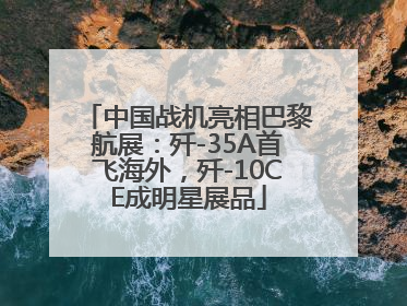 中国战机亮相巴黎航展：歼-35A首飞海外，歼-10CE成明星展品