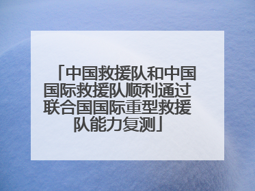 中国救援队和中国国际救援队顺利通过联合国国际重型救援队能力复测