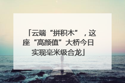云端“拼积木”,这座“高颜值”大桥今日实现毫米级合龙