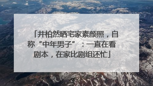 井柏然晒宅家素颜照，自称“中年男子”：一直在看剧本，在家比剧组还忙