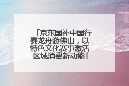 京东国补中国行赛龙舟游佛山，以特色文化赛事激活区域消费新动能