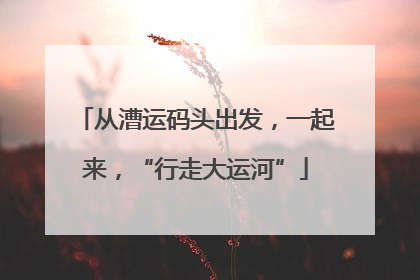 从漕运码头出发，一起来，“行走大运河”