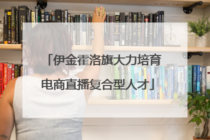 伊金霍洛旗大力培育电商直播复合型人才