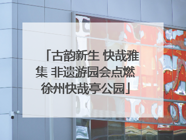 古韵新生 快哉雅集 非遗游园会点燃徐州快哉亭公园