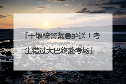 十堰骑警紧急护送！考生错过大巴终赴考场
