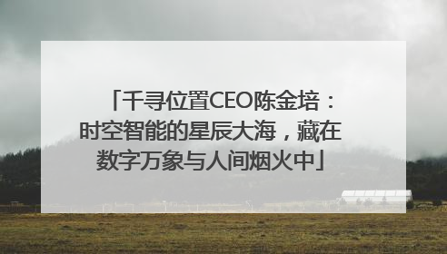 千寻位置CEO陈金培：时空智能的星辰大海，藏在数字万象与人间烟火中