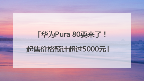华为Pura 80要来了！起售价格预计超过5000元