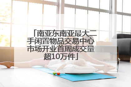 南亚东南亚最大二手闲置物品交易中心市场开业首周成交量超10万件