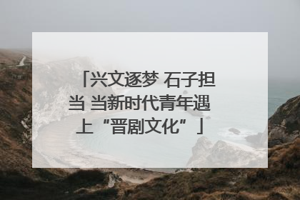 兴文逐梦 石子担当 当新时代青年遇上“晋剧文化”
