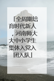 全周期培育时代新人，河南师大大中小学生集体入党入团入队