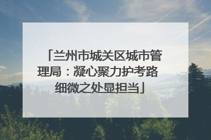 兰州市城关区城市管理局：凝心聚力护考路 细微之处显担当