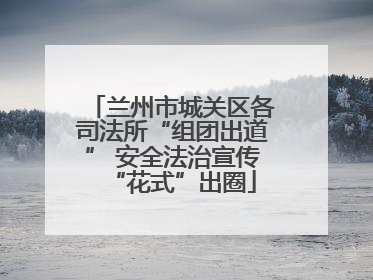 兰州市城关区各司法所“组团出道” 安全法治宣传“花式”出圈