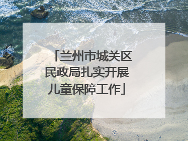 兰州市城关区民政局扎实开展儿童保障工作